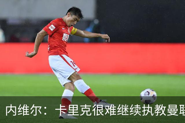 内维尔：卡里克很难继续执教曼联了，我就说过不该把帅位给他