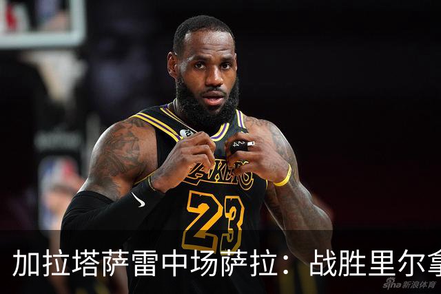 加拉塔萨雷中场萨拉：战胜里尔拿下欧冠首胜给全队带来了信心