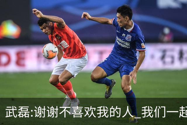 武磊:谢谢不喜欢我的人 我们一起让上海足球精彩