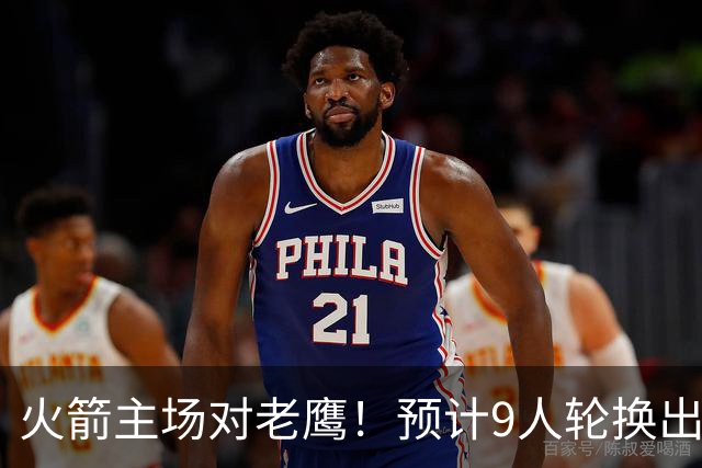 火箭主场对老鹰！预计9人轮换出炉：范乔丹复出，饼皇上位，3射手齐聚2阵