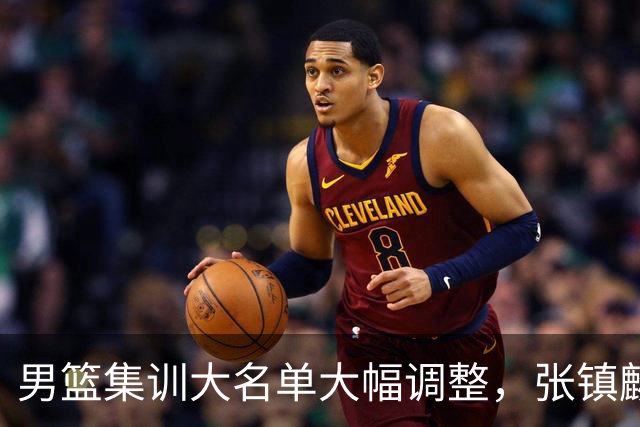 男篮集训大名单大幅调整，张镇麟单场五分引争议
