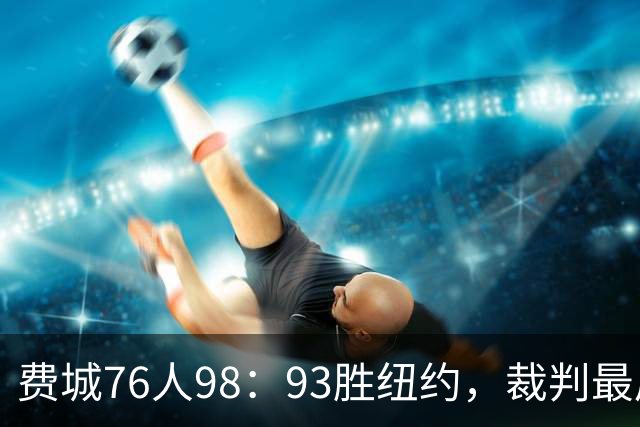 费城76人98：93胜纽约，裁判最后时刻帮尼克斯，但是詹姆斯不服输